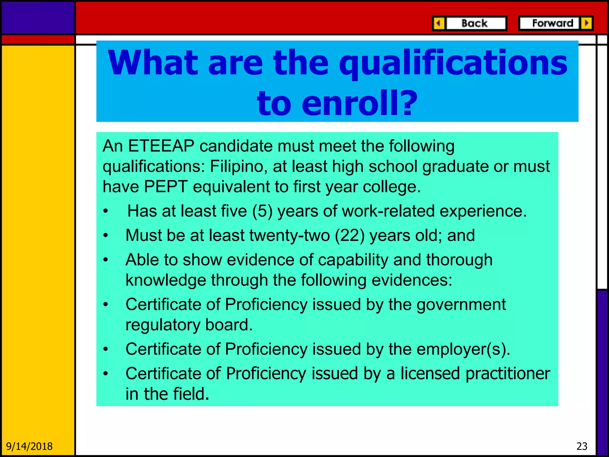 What are the qualifications
to enroll?
An ETEEAP candidate must meet the following
qualifications: Filipino, at least high school graduate or must
have PEPT equivalent to first year college.
• Has at least five (5) years of work-related experience.
• Must be at least twenty-two (22) years old; and
• Able to show evidence of capability and thorough
knowledge through the following evidences:
• Certificate of Proficiency issued by the government
regulatory board.
• Certificate of Proficiency issued by the employer(s).
• Certificate of Proficiency issued by a licensed practitioner
in the field.
9/14/2018 23
 