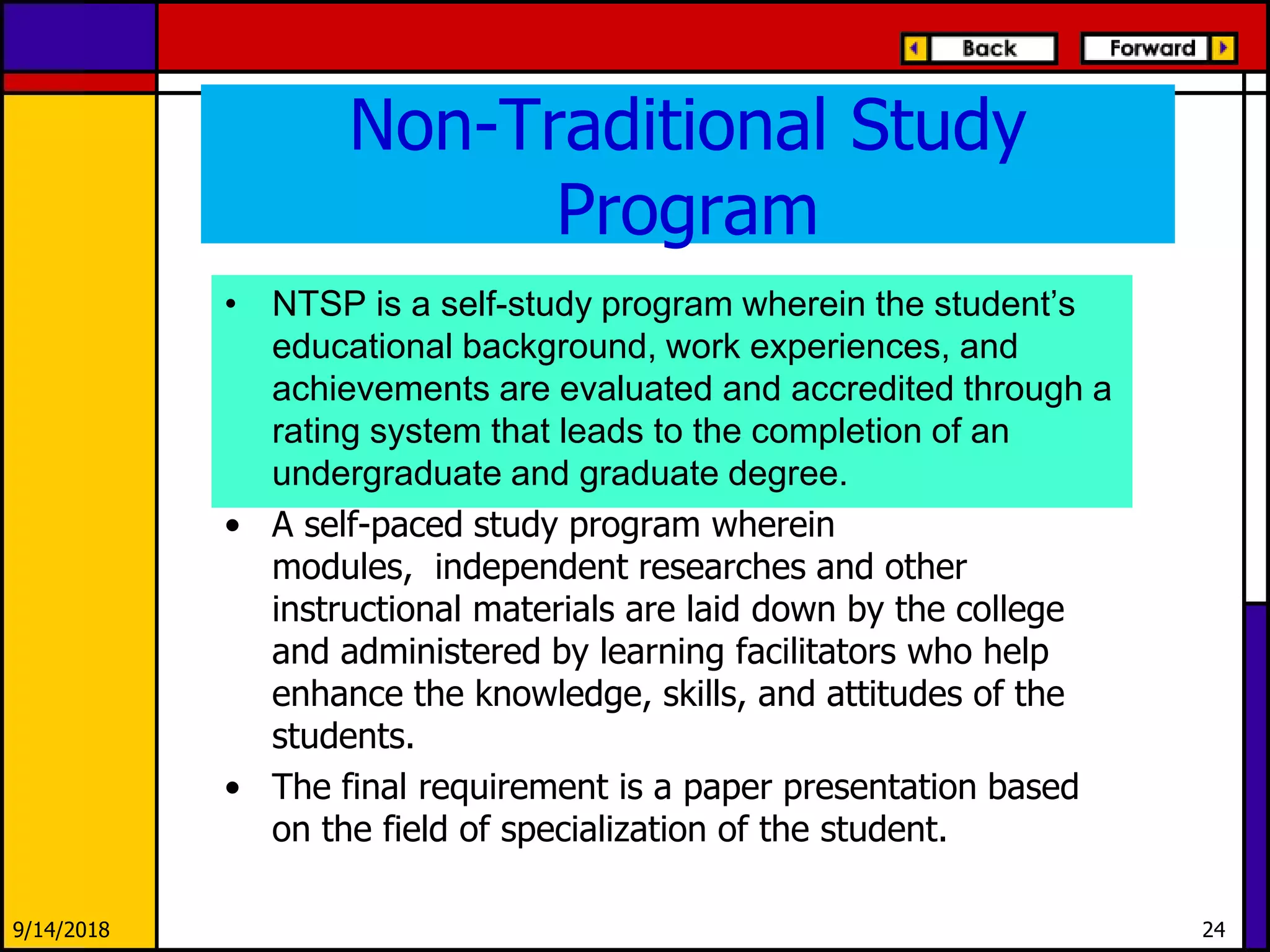 Non-Traditional Study
Program
• NTSP is a self-study program wherein the student’s
educational background, work experiences, and
achievements are evaluated and accredited through a
rating system that leads to the completion of an
undergraduate and graduate degree.
• A self-paced study program wherein
modules, independent researches and other
instructional materials are laid down by the college
and administered by learning facilitators who help
enhance the knowledge, skills, and attitudes of the
students.
• The final requirement is a paper presentation based
on the field of specialization of the student.
9/14/2018 24
 
