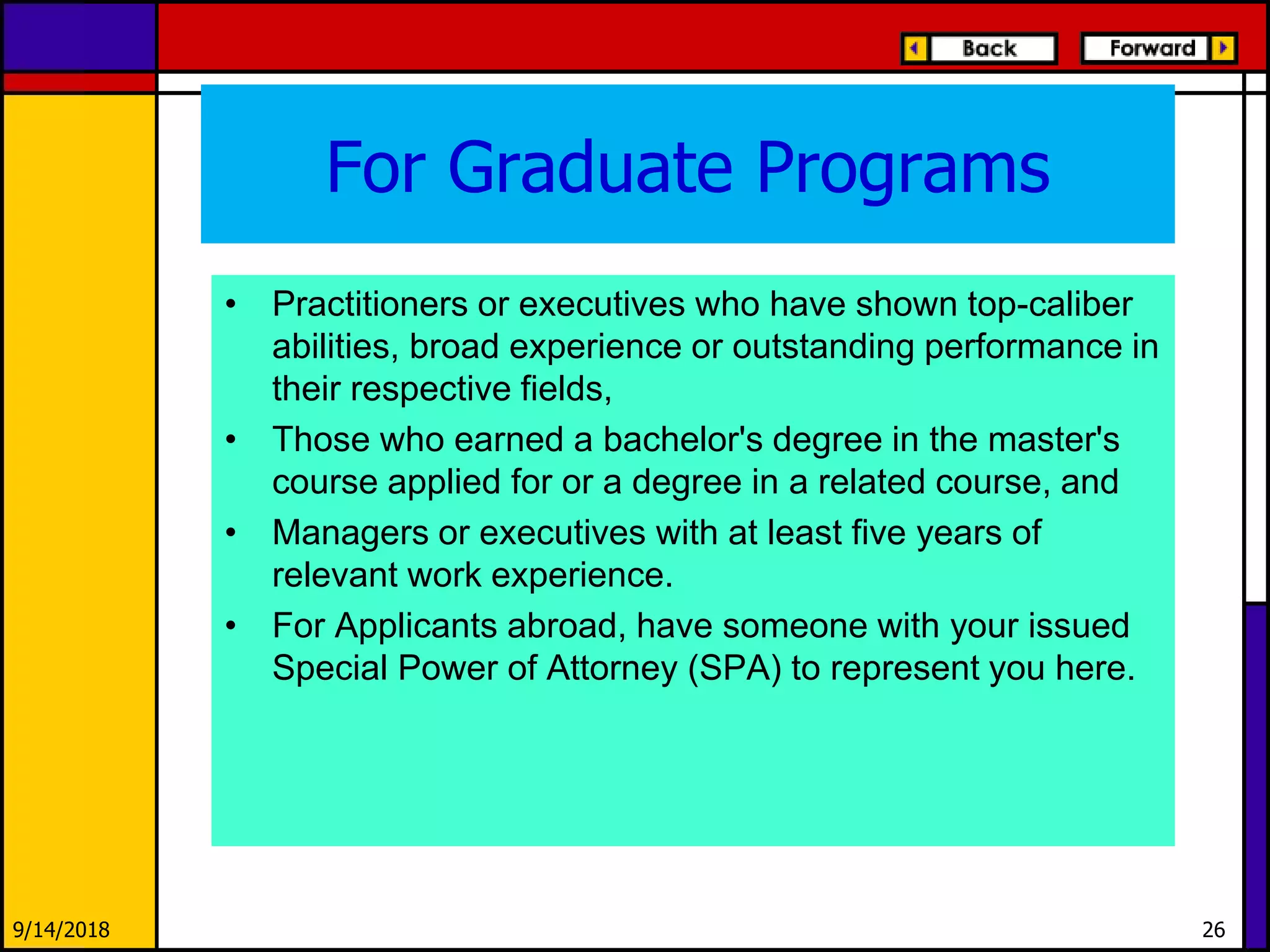 For Graduate Programs
• Practitioners or executives who have shown top-caliber
abilities, broad experience or outstanding performance in
their respective fields,
• Those who earned a bachelor's degree in the master's
course applied for or a degree in a related course, and
• Managers or executives with at least five years of
relevant work experience.
• For Applicants abroad, have someone with your issued
Special Power of Attorney (SPA) to represent you here.
9/14/2018 26
 