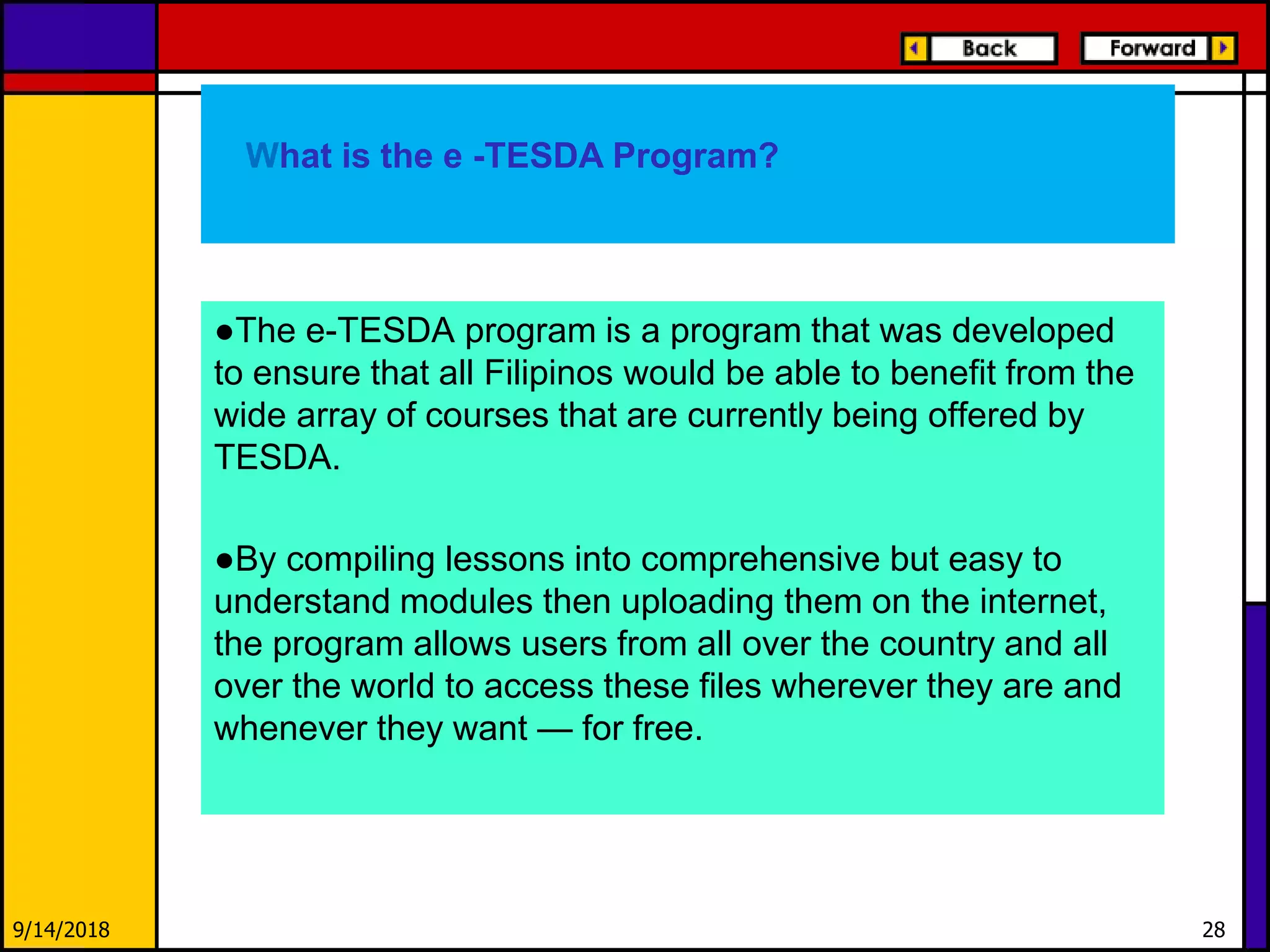 ●The e-TESDA program is a program that was developed
to ensure that all Filipinos would be able to benefit from the
wide array of courses that are currently being offered by
TESDA.
●By compiling lessons into comprehensive but easy to
understand modules then uploading them on the internet,
the program allows users from all over the country and all
over the world to access these files wherever they are and
whenever they want — for free.
9/14/2018 28
What is the e -TESDA Program?
 
