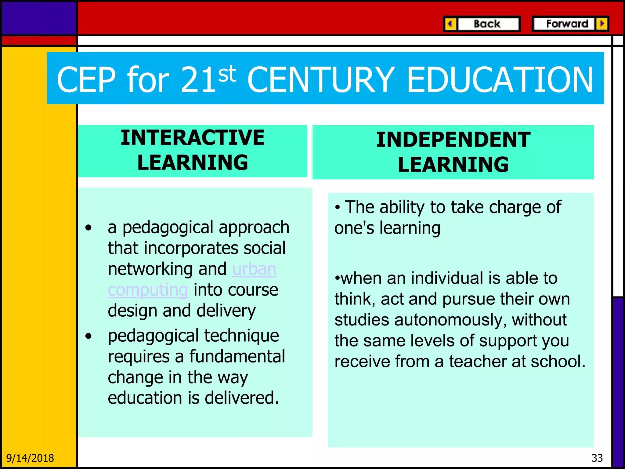 CEP for 21st CENTURY EDUCATION
INTERACTIVE
LEARNING
• a pedagogical approach
that incorporates social
networking and urban
computing into course
design and delivery
• pedagogical technique
requires a fundamental
change in the way
education is delivered.
INDEPENDENT
LEARNING
• The ability to take charge of
one's learning
•when an individual is able to
think, act and pursue their own
studies autonomously, without
the same levels of support you
receive from a teacher at school.
9/14/2018 33
 