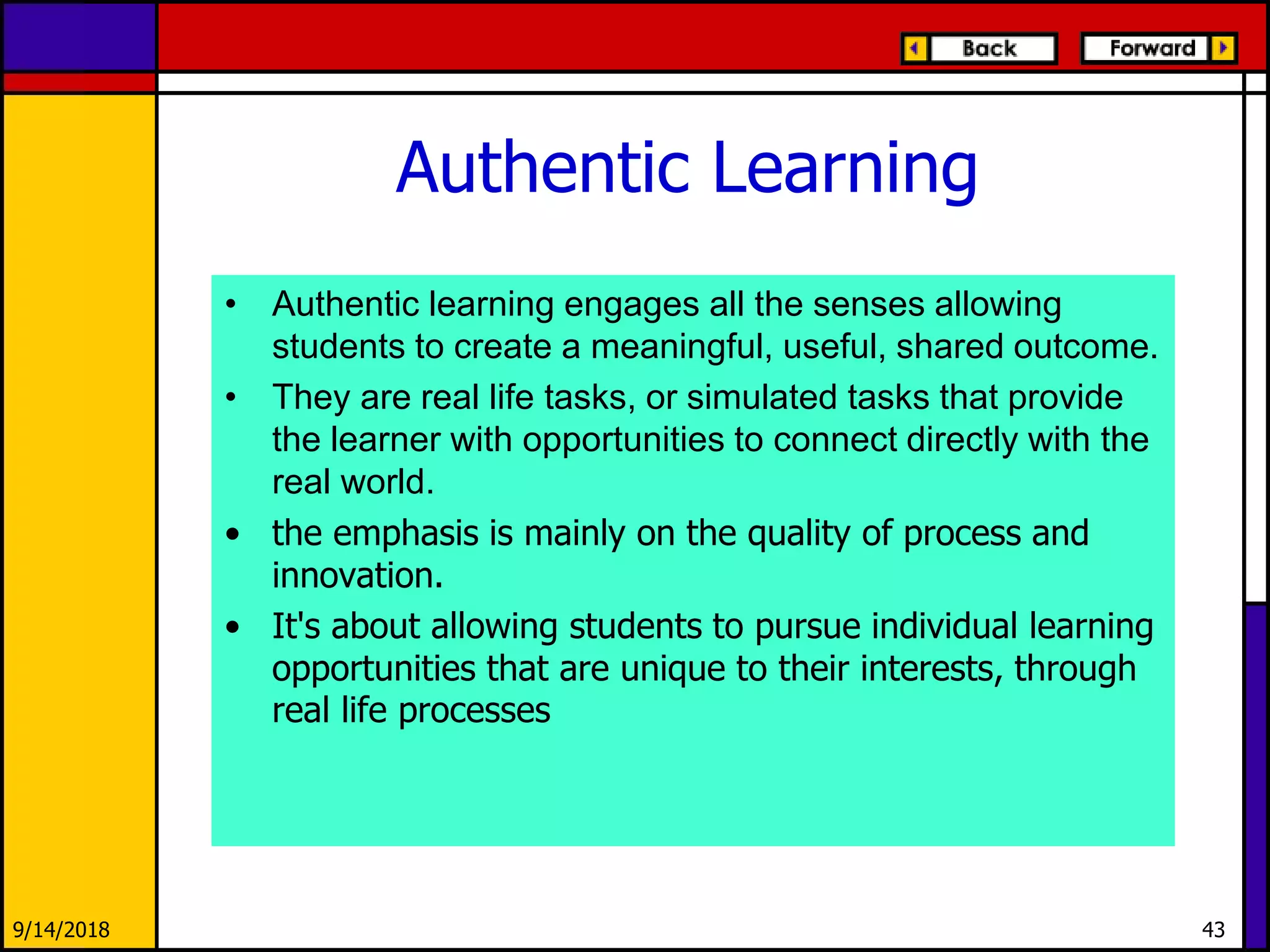 Authentic Learning
• Authentic learning engages all the senses allowing
students to create a meaningful, useful, shared outcome.
• They are real life tasks, or simulated tasks that provide
the learner with opportunities to connect directly with the
real world.
• the emphasis is mainly on the quality of process and
innovation.
• It's about allowing students to pursue individual learning
opportunities that are unique to their interests, through
real life processes
9/14/2018 43
 