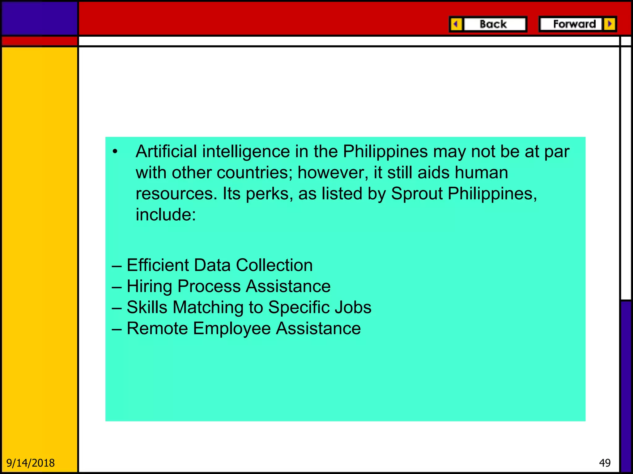 • Artificial intelligence in the Philippines may not be at par
with other countries; however, it still aids human
resources. Its perks, as listed by Sprout Philippines,
include:
– Efficient Data Collection
– Hiring Process Assistance
– Skills Matching to Specific Jobs
– Remote Employee Assistance
9/14/2018 49
 