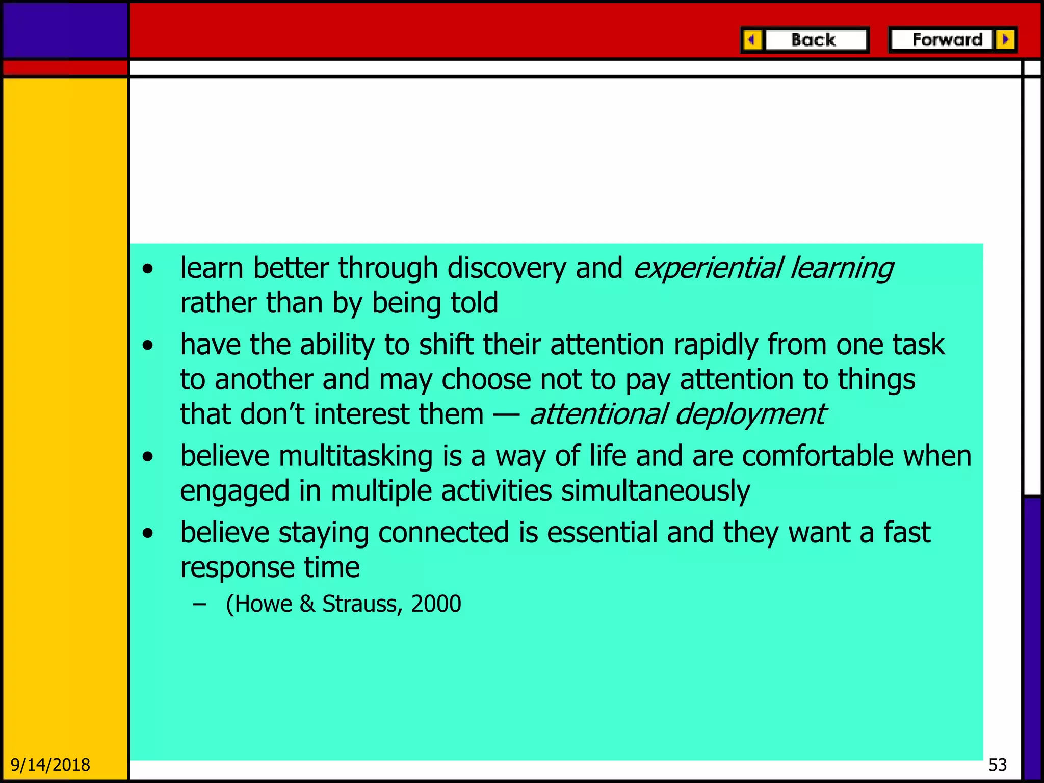 9/14/2018 53
• learn better through discovery and experiential learning
rather than by being told
• have the ability to shift their attention rapidly from one task
to another and may choose not to pay attention to things
that don’t interest them — attentional deployment
• believe multitasking is a way of life and are comfortable when
engaged in multiple activities simultaneously
• believe staying connected is essential and they want a fast
response time
– (Howe & Strauss, 2000
 