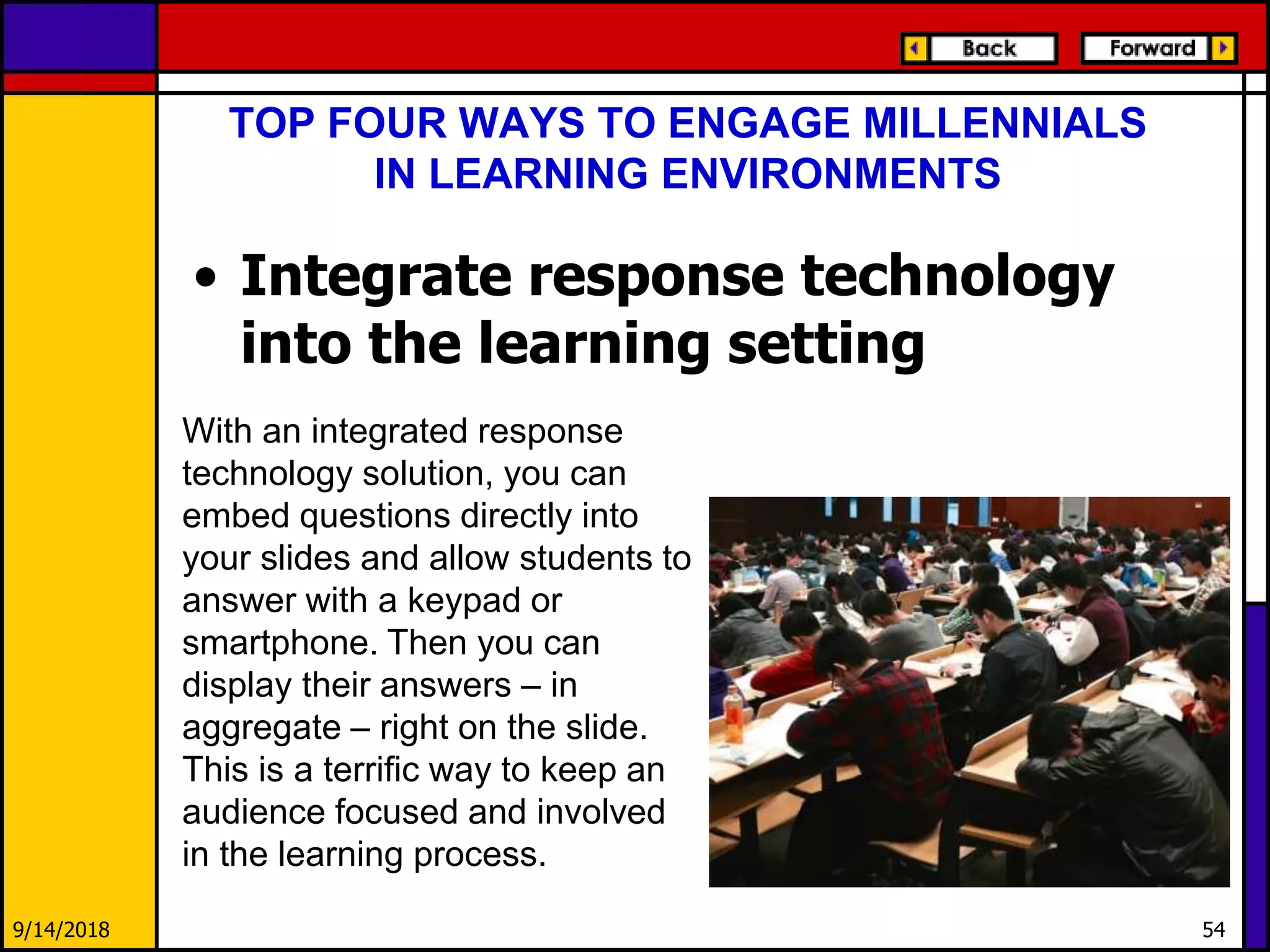 TOP FOUR WAYS TO ENGAGE MILLENNIALS
IN LEARNING ENVIRONMENTS
• Integrate response technology
into the learning setting
9/14/2018 54
With an integrated response
technology solution, you can
embed questions directly into
your slides and allow students to
answer with a keypad or
smartphone. Then you can
display their answers – in
aggregate – right on the slide.
This is a terrific way to keep an
audience focused and involved
in the learning process.
 