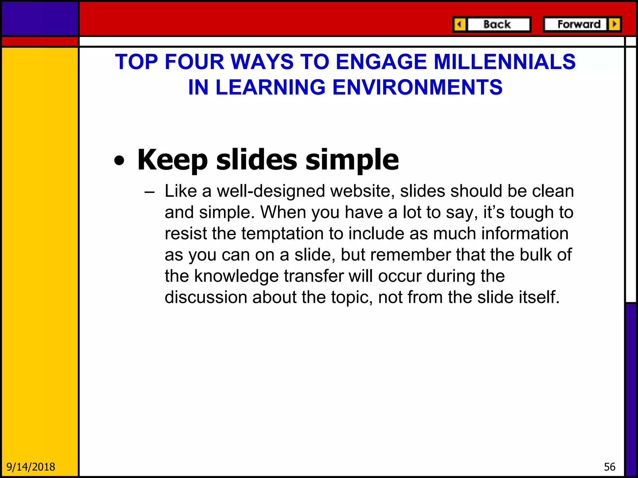 • Keep slides simple
– Like a well-designed website, slides should be clean
and simple. When you have a lot to say, it’s tough to
resist the temptation to include as much information
as you can on a slide, but remember that the bulk of
the knowledge transfer will occur during the
discussion about the topic, not from the slide itself.
9/14/2018 56
TOP FOUR WAYS TO ENGAGE MILLENNIALS
IN LEARNING ENVIRONMENTS
 