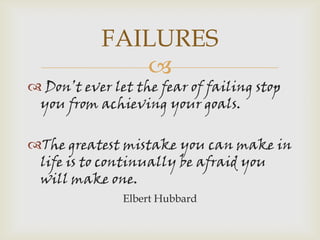 FAILURES
              
 Don’t ever let the fear of failing stop
 you from achieving your goals.

The greatest mistake you can make in
 life is to continually be afraid you
 will make one.
               Elbert Hubbard
 