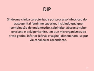 DIP
Síndrome clínica caracterizada por processo infeccioso do
trato genital feminino superior, incluindo qualquer
combinação de endometrite, salpingite, abscesso tubo-
ovariano e pelviperitonite, em que microrganismos do
trato genital inferior (cérvix e vagina) disseminam- se por
via canalicular ascendente.
106
 