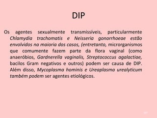 DIP
Os agentes sexualmente transmissíveis, particularmente
Chlamydia trachomatis e Neisseria gonorrhoeae estão
envolvidos na maioria dos casos, (entretanto, microrganismos
que comumente fazem parte da flora vaginal (como
anaeróbios, Gardnerella vaginalis, Streptococcus agalactiae,
bacilos Gram negativos e outros) podem ser causa de DIP.
Além disso, Mycoplasma hominis e Ureaplasma urealyticum
também podem ser agentes etiológicos.
107
 