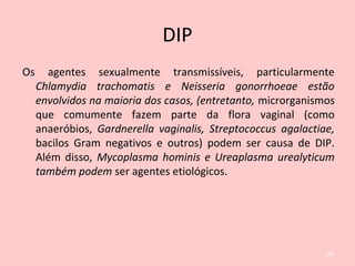 DIP
Os agentes sexualmente transmissíveis, particularmente
Chlamydia trachomatis e Neisseria gonorrhoeae estão
envolvidos na maioria dos casos, (entretanto, microrganismos
que comumente fazem parte da flora vaginal (como
anaeróbios, Gardnerella vaginalis, Streptococcus agalactiae,
bacilos Gram negativos e outros) podem ser causa de DIP.
Além disso, Mycoplasma hominis e Ureaplasma urealyticum
também podem ser agentes etiológicos.
108
 