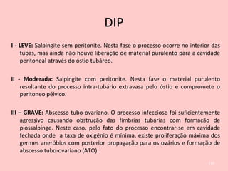 DIP
I - LEVE: Salpingite sem peritonite. Nesta fase o processo ocorre no interior das
tubas, mas ainda não houve liberação de material purulento para a cavidade
peritoneal através do óstio tubáreo.
II - Moderada: Salpingite com peritonite. Nesta fase o material purulento
resultante do processo intra-tubário extravasa pelo óstio e compromete o
peritoneo pélvico.
III – GRAVE: Abscesso tubo-ovariano. O processo infeccioso foi suficientemente
agressivo causando obstrução das fímbrias tubárias com formação de
piossalpinge. Neste caso, pelo fato do processo encontrar-se em cavidade
fechada onde a taxa de oxigênio é mínima, existe proliferação máxima dos
germes aneróbios com posterior propagação para os ovários e formação de
abscesso tubo-ovariano (ATO).
110
 