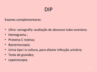 DIP
Exames complementares:
• Ultra- sonografia: avaliação de abscesso tubo-ovariano;
• Hemograma ;
• Proteina C reativa;
• Bacterioscopia;
• Urina tipo I e cultura, para afastar infecção urinária;
• Teste de gravidez;
• Laparoscopia.
113
 