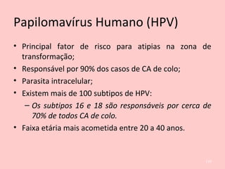 Papilomavírus Humano (HPV)
• Principal fator de risco para atipias na zona de
transformação;
• Responsável por 90% dos casos de CA de colo;
• Parasita intracelular;
• Existem mais de 100 subtipos de HPV:
– Os subtipos 16 e 18 são responsáveis por cerca de
70% de todos CA de colo.
• Faixa etária mais acometida entre 20 a 40 anos.
119
 