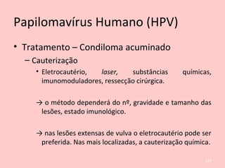 Papilomavírus Humano (HPV)
• Tratamento – Condiloma acuminado
– Cauterização
• Eletrocautério, laser, substâncias químicas,
imunomoduladores, ressecção cirúrgica.
→ o método dependerá do nº, gravidade e tamanho das
lesões, estado imunológico.
→ nas lesões extensas de vulva o eletrocautério pode ser
preferida. Nas mais localizadas, a cauterização química.
124
 