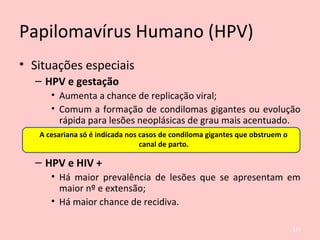 Papilomavírus Humano (HPV)
• Situações especiais
– HPV e gestação
• Aumenta a chance de replicação viral;
• Comum a formação de condilomas gigantes ou evolução
rápida para lesões neoplásicas de grau mais acentuado.
– HPV e HIV +
• Há maior prevalência de lesões que se apresentam em
maior nº e extensão;
• Há maior chance de recidiva.
A cesariana só é indicada nos casos de condiloma gigantes que obstruem o
canal de parto.
126
 