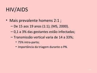 HIV/AIDS
• Mais prevalente homens 2:1 ;
– De 15 aos 19 anos (1:1); (MS, 2000).
– 0,1 a 3% das gestantes estão infectadas;
– Transmissão vertical varia de 14 a 33%;
• 75% intra-parto;
• Importância da triagem durante o PN.
134
 