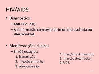 HIV/AIDS
• Diagnóstico
– Anti-HIV I e II;
– A confirmação com teste de imunoflorescência ou
Western-blot.
• Manifestações clínicas
– Em 06 estágios:
1. Transmissão;
2. Infecção primária;
3. Soroconversão;
135
4. Infecção assintomática;
5. Infecção sintomática;
6. AIDS.
 