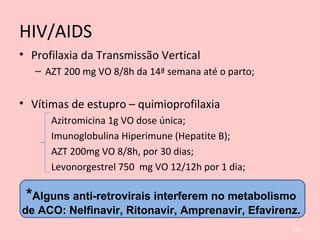 HIV/AIDS
• Profilaxia da Transmissão Vertical
– AZT 200 mg VO 8/8h da 14ª semana até o parto;
• Vítimas de estupro – quimioprofilaxia
Azitromicina 1g VO dose única;
Imunoglobulina Hiperimune (Hepatite B);
AZT 200mg VO 8/8h, por 30 dias;
Levonorgestrel 750 mg VO 12/12h por 1 dia;
136
*Alguns anti-retrovirais interferem no metabolismo
de ACO: Nelfinavir, Ritonavir, Amprenavir, Efavirenz.
 
