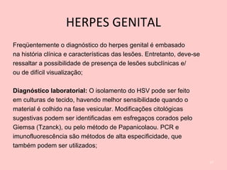 HERPES GENITAL
Freqüentemente o diagnóstico do herpes genital é embasado
na história clínica e características das lesões. Entretanto, deve-se
ressaltar a possibilidade de presença de lesões subclínicas e/
ou de difícil visualização;
Diagnóstico laboratorial: O isolamento do HSV pode ser feito
em culturas de tecido, havendo melhor sensibilidade quando o
material é colhido na fase vesicular. Modificações citológicas
sugestivas podem ser identificadas em esfregaços corados pelo
Giemsa (Tzanck), ou pelo método de Papanicolaou. PCR e
imunofluorescência são métodos de alta especificidade, que
também podem ser utilizados;
17
 