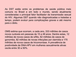 2
As DST estão entre os problemas de saúde pública mais
comuns no Brasil e em todo o mundo, sendo atualmente
consideradas o principal fator facilitador da transmissão sexual
do HIV. Algumas DST quando não diagnosticadas e tratadas a
tempo, podem evoluir para complicações graves e até mesmo
para o óbito.
OMS estima que ocorram, a cada ano, 333 milhões de casos
novos curáveis em pessoas de 15 a 49 anos. Dentre estas, 12
milhões de novos casos de sífilis, 62 milhões de casos de
gonorréia, 82 milhões de novas infecções por clamídia e 170
milhões de novos casos de tricomoníase. A prevalência de
positividade de DNA-HPV em mulheres sexualmente ativas
oscila entre 30 a 50%.
 