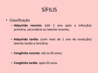 • Classificação
– Adquirida recente: (até 1 ano após a infecção):
primária, secundária ou latente recente;
– Adquirida tardia: (com mais de 1 ano de evolução):
latente tardia e terciária;
– Congênita recente: até os 02 anos;
– Congênita tardia: após 02 anos.
21
SÍFILIS
 