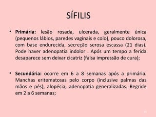 • Primária: lesão rosada, ulcerada, geralmente única
(pequenos lábios, paredes vaginais e colo), pouco dolorosa,
com base endurecida, secreção serosa escassa (21 dias).
Pode haver adenopatia indolor . Após um tempo a ferida
desaparece sem deixar cicatriz (falsa impressão de cura);
• Secundária: ocorre em 6 a 8 semanas após a primária.
Manchas eritematosas pelo corpo (inclusive palmas das
mãos e pés), alopécia, adenopatia generalizadas. Regride
em 2 a 6 semanas;
25
SÍFILIS
 
