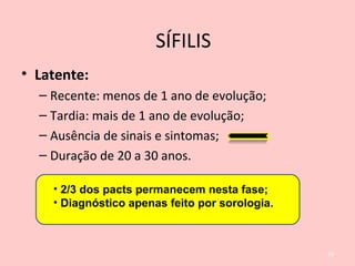• Latente:
– Recente: menos de 1 ano de evolução;
– Tardia: mais de 1 ano de evolução;
– Ausência de sinais e sintomas;
– Duração de 20 a 30 anos.
26
• 2/3 dos pacts permanecem nesta fase;
• Diagnóstico apenas feito por sorologia.
SÍFILIS
 