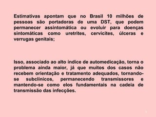 3
Estimativas apontam que no Brasil 10 milhões de
pessoas são portadoras de uma DST, que podem
permanecer assintomática ou evoluir para doenças
sintomáticas como uretrites, cervicites, úlceras e
verrugas genitais;
Isso, associado ao alto índice de automedicação, torna o
problema ainda maior, já que muitos dos casos não
recebem orientação e tratamento adequados, tornando-
se subclínicos, permanecendo transmissores e
mantendo-se como elos fundamentais na cadeia de
transmissão das infecções.
 