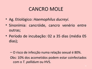 CANCRO MOLE
• Ag. Etiológico: Haemophilus ducreyi.
• Sinonímia: cancróide, cancro venério entre
outras;
• Período de incubação: 02 a 35 dias (média 05
dias);
– O risco de infecção numa relação sexual é 80%.
Obs: 10% dos acometidos podem estar coinfectados
com o T. pallidum ou HVS.
30
 