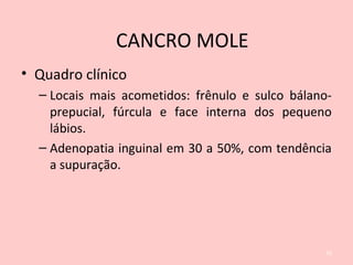 • Quadro clínico
– Locais mais acometidos: frênulo e sulco bálano-
prepucial, fúrcula e face interna dos pequeno
lábios.
– Adenopatia inguinal em 30 a 50%, com tendência
a supuração.
33
CANCRO MOLE
 