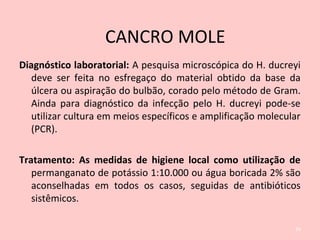 Diagnóstico laboratorial: A pesquisa microscópica do H. ducreyi
deve ser feita no esfregaço do material obtido da base da
úlcera ou aspiração do bulbão, corado pelo método de Gram.
Ainda para diagnóstico da infecção pelo H. ducreyi pode-se
utilizar cultura em meios específicos e amplificação molecular
(PCR).
Tratamento: As medidas de higiene local como utilização de
permanganato de potássio 1:10.000 ou água boricada 2% são
aconselhadas em todos os casos, seguidas de antibióticos
sistêmicos.
34
CANCRO MOLE
 