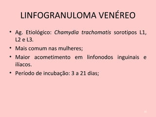 LINFOGRANULOMA VENÉREO
• Ag. Etiológico: Chamydia trachomatis sorotipos L1,
L2 e L3.
• Mais comum nas mulheres;
• Maior acometimento em linfonodos inguinais e
ilíacos.
• Período de incubação: 3 a 21 dias;
35
 
