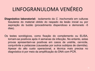 LINFOGRANULOMA VENÉREO
Diagnóstico laboratorial: isolamento da C. trachomatis em culturas
tissulares do material obtido do raspado da lesão inicial ou por
aspiração do bubão (procedimento dispendioso e demorado -5
dias).
Os testes sorológicos, como fixação do complemento ou ELISA,
tornam-se positivos após 4 semanas da infecção. No entanto, estas
provas apresentam-se positivas em casos de uretrite, cervicite,
conjuntivite e psitacose (causadas por outros subtipos de clamídia).
Apesar do alto custo operacional, a técnica mais precisa no
diagnóstico é por meio da amplificação do DNA com PCR.
38
 