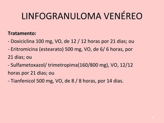 LINFOGRANULOMA VENÉREO
Tratamento:
- Doxiciclina 100 mg, VO, de 12 / 12 horas por 21 dias; ou
- Eritromicina (estearato) 500 mg, VO, de 6/ 6 horas, por
21 dias; ou
- Sulfametoxazol/ trimetropima(160/800 mg), VO, 12/12
horas por 21 dias; ou
- Tianfenicol 500 mg, VO, de 8 / 8 horas, por 14 dias.
39
 