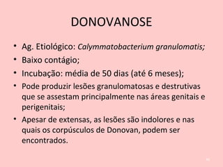 DONOVANOSE
• Ag. Etiológico: Calymmatobacterium granulomatis;
• Baixo contágio;
• Incubação: média de 50 dias (até 6 meses);
• Pode produzir lesões granulomatosas e destrutivas
que se assestam principalmente nas áreas genitais e
perigenitais;
• Apesar de extensas, as lesões são indolores e nas
quais os corpúsculos de Donovan, podem ser
encontrados.
40
 