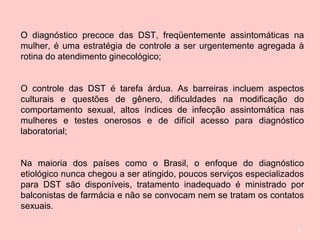 5
O diagnóstico precoce das DST, freqüentemente assintomáticas na
mulher, é uma estratégia de controle a ser urgentemente agregada à
rotina do atendimento ginecológico;
O controle das DST é tarefa árdua. As barreiras incluem aspectos
culturais e questões de gênero, dificuldades na modificação do
comportamento sexual, altos índices de infecção assintomática nas
mulheres e testes onerosos e de difícil acesso para diagnóstico
laboratorial;
Na maioria dos países como o Brasil, o enfoque do diagnóstico
etiológico nunca chegou a ser atingido, poucos serviços especializados
para DST são disponíveis, tratamento inadequado é ministrado por
balconistas de farmácia e não se convocam nem se tratam os contatos
sexuais.
 