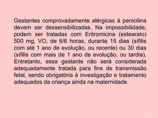 50
Gestantes comprovadamente alérgicas à penicilina
devem ser dessensibilizadas. Na impossibilidade,
podem ser tratadas com Eritromicina (estearato)
500 mg, VO, de 6/6 horas, durante 15 dias (sífilis
com até 1 ano de evolução, ou recente) ou 30 dias
(sífilis com mais de 1 ano de evolução, ou tardia).
Entretanto, essa gestante não será considerada
adequadamente tratada para fins de transmissão
fetal, sendo obrigatória à investigação e tratamento
adequados da criança ainda na maternidade.
 