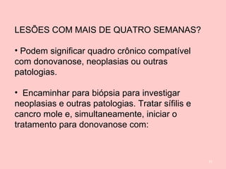 51
LESÕES COM MAIS DE QUATRO SEMANAS?
• Podem significar quadro crônico compatível
com donovanose, neoplasias ou outras
patologias.
• Encaminhar para biópsia para investigar
neoplasias e outras patologias. Tratar sífilis e
cancro mole e, simultaneamente, iniciar o
tratamento para donovanose com:
 