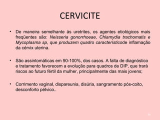 CERVICITE
• De maneira semelhante às uretrites, os agentes etiológicos mais
freqüentes são: Neisseria gonorrhoeae, Chlamydia trachomatis e
Mycoplasma sp, que produzem quadro característicode inflamação
da cérvix uterina.
• São assintomáticas em 90-100%, dos casos. A falta de diagnóstico
e tratamento favorecem a evolução para quadros de DIP, que trará
riscos ao futuro fértil da mulher, principalmente das mais jovens;
• Corrimento vaginal, dispareunia, disúria, sangramento pós-coito,
desconforto pélvico..
54
 