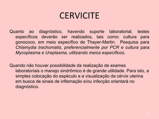 CERVICITE
Quanto ao diagnóstico, havendo suporte laboratorial, testes
específicos deverão ser realizados, tais como: cultura para
gonococo, em meio específico de Thayer-Martin. Pesquisa para
Chlamydia trachomatis, preferencialmente por PCR e cultura para
Mycoplasma e Ureplasma, utilizando meios específicos.
Quando não houver possibilidade da realização de exames
laboratoriais o manejo sindrômico é de grande utilidade. Para isto, a
simples colocação do espéculo e a visualização da cérvix uterina
em busca de sinais de inflamação e/ou infecção orientará no
diagnóstico.
56
 