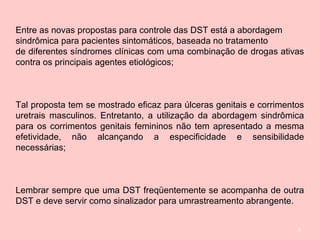 6
Entre as novas propostas para controle das DST está a abordagem
sindrômica para pacientes sintomáticos, baseada no tratamento
de diferentes síndromes clínicas com uma combinação de drogas ativas
contra os principais agentes etiológicos;
Tal proposta tem se mostrado eficaz para úlceras genitais e corrimentos
uretrais masculinos. Entretanto, a utilização da abordagem sindrômica
para os corrimentos genitais femininos não tem apresentado a mesma
efetividade, não alcançando a especificidade e sensibilidade
necessárias;
Lembrar sempre que uma DST freqüentemente se acompanha de outra
DST e deve servir como sinalizador para umrastreamento abrangente.
 