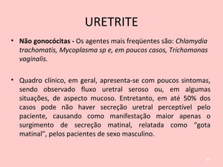 URETRITE
• Não gonocócitas - Os agentes mais freqüentes são: Chlamydia
trachomatis, Mycoplasma sp e, em poucos casos, Trichomonas
vaginalis.
• Quadro clínico, em geral, apresenta-se com poucos sintomas,
sendo observado fluxo uretral seroso ou, em algumas
situações, de aspecto mucoso. Entretanto, em até 50% dos
casos pode não haver secreção uretral perceptível pelo
paciente, causando como manifestação maior apenas o
surgimento de secreção matinal, relatada como “gota
matinal”, pelos pacientes de sexo masculino.
60
 
