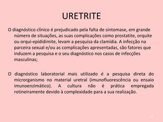 URETRITE
O diagnóstico clínico é prejudicado pela falta de sintomase, em grande
número de situações, as suas complicações como prostatite, orquite
ou orqui-epididimite, levam a pesquisa da clamídia. A infecção na
parceira sexual e/ou as complicações apresentadas, são fatores que
induzem a pesquisa e o seu diagnóstico nos casos de infecções
masculinas;
O diagnóstico laboratorial mais utilizado é a pesquisa direta do
microrganismo no material uretral (imunofluorescência ou ensaio
imunoenzimático). A cultura não é prática empregada
rotineiramente devido à complexidade para a sua realização.
61
 