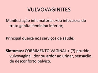 VULVOVAGINITES
Manifestação inflamatória e/ou infecciosa do
trato genital feminino inferior;
Principal queixa nos serviços de saúde;
Sintomas: CORRIMENTO VAGINAL + (?) prurido
vulvovaginal, dor ou ardor ao urinar, sensação
de desconforto pélvico.
 