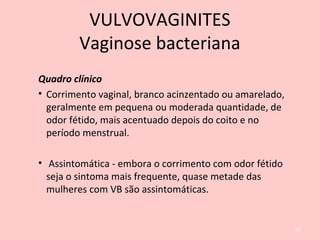 Quadro clínico
• Corrimento vaginal, branco acinzentado ou amarelado,
geralmente em pequena ou moderada quantidade, de
odor fétido, mais acentuado depois do coito e no
período menstrual.
• Assintomática - embora o corrimento com odor fétido
seja o sintoma mais frequente, quase metade das
mulheres com VB são assintomáticas.
65
VULVOVAGINITES
Vaginose bacteriana
 
