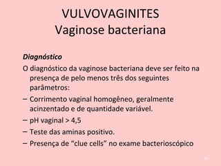 Diagnóstico
O diagnóstico da vaginose bacteriana deve ser feito na
presença de pelo menos três dos seguintes
parâmetros:
– Corrimento vaginal homogêneo, geralmente
acinzentado e de quantidade variável.
– pH vaginal > 4,5
– Teste das aminas positivo.
– Presença de “clue cells” no exame bacterioscópico
66
VULVOVAGINITES
Vaginose bacteriana
 