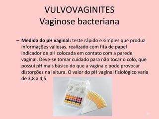 – Medida do pH vaginal: teste rápido e simples que produz
informações valiosas, realizado com fita de papel
indicador de pH colocada em contato com a parede
vaginal. Deve-se tomar cuidado para não tocar o colo, que
possui pH mais básico do que a vagina e pode provocar
distorções na leitura. O valor do pH vaginal fisiológico varia
de 3,8 a 4,5.
67
VULVOVAGINITES
Vaginose bacteriana
 