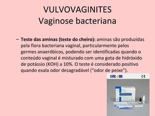 – Teste das aminas (teste do cheiro): aminas são produzidas
pela flora bacteriana vaginal, particularmente pelos
germes anaeróbicos, podendo ser identificadas quando o
conteúdo vaginal é misturado com uma gota de hidróxido
de potássio (KOH) a 10%. O teste é considerado positivo
quando exala odor desagradável (“odor de peixe”).
68
VULVOVAGINITES
Vaginose bacteriana
 
