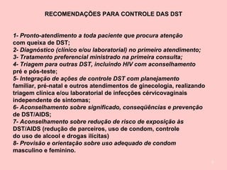 7
RECOMENDAÇÕES PARA CONTROLE DAS DST
1- Pronto-atendimento a toda paciente que procura atenção
com queixa de DST;
2- Diagnóstico (clínico e/ou laboratorial) no primeiro atendimento;
3- Tratamento preferencial ministrado na primeira consulta;
4- Triagem para outras DST, incluindo HIV com aconselhamento
pré e pós-teste;
5- Integração de ações de controle DST com planejamento
familiar, pré-natal e outros atendimentos de ginecologia, realizando
triagem clínica e/ou laboratorial de infecções cérvicovaginais
independente de sintomas;
6- Aconselhamento sobre significado, conseqüências e prevenção
de DST/AIDS;
7- Aconselhamento sobre redução de risco de exposição às
DST/AIDS (redução de parceiros, uso de condom, controle
do uso de alcool e drogas ilícitas)
8- Provisão e orientação sobre uso adequado de condom
masculino e feminino.
 