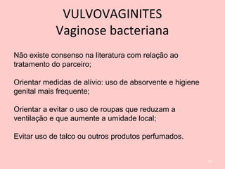Não existe consenso na literatura com relação ao
tratamento do parceiro;
Orientar medidas de alívio: uso de absorvente e higiene
genital mais frequente;
Orientar a evitar o uso de roupas que reduzam a
ventilação e que aumente a umidade local;
Evitar uso de talco ou outros produtos perfumados.
70
VULVOVAGINITES
Vaginose bacteriana
 